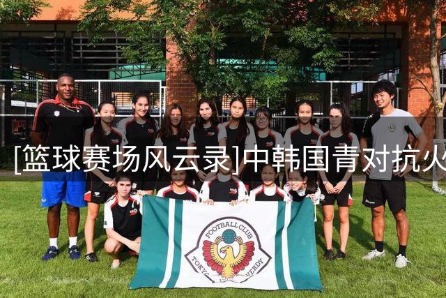 [篮球赛场风云录]中韩国青对抗火花四射 年轻小将强硬回应场上挑衅